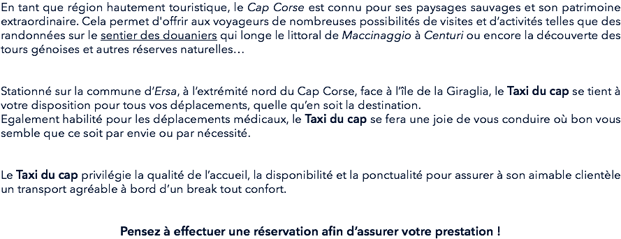 En tant que région hautement touristique, le Cap Corse est connu pour ses paysages sauvages et son patrimoine extraordinaire. Cela permet d'offrir aux voyageurs de nombreuses possibilités de visites et d’activités telles que des randonnées sur le sentier des douaniers qui longe le littoral de Maccinaggio à Centuri ou encore la découverte des tours génoises et autres réserves naturelles… Stationné sur la commune d’Ersa, à l’extrémité nord du Cap Corse, face à l’île de la Giraglia, le Taxi du cap se tient à votre disposition pour tous vos déplacements, quelle qu’en soit la destination.
Egalement habilité pour les déplacements médicaux, le Taxi du cap se fera une joie de vous conduire où bon vous semble que ce soit par envie ou par nécessité. Le Taxi du cap privilégie la qualité de l’accueil, la disponibilité et la ponctualité pour assurer à son aimable clientèle un transport agréable à bord d’un break tout confort. Pensez à effectuer une réservation afin d’assurer votre prestation !